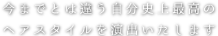 今までとは違うワンランク上のヘアスタイルを演出いたします